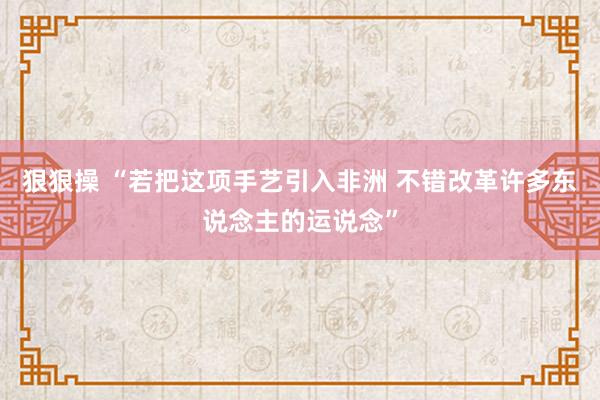 狠狠操 “若把这项手艺引入非洲 不错改革许多东说念主的运说念”