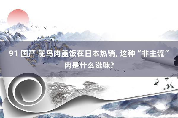 91 国产 鸵鸟肉盖饭在日本热销， 这种“非主流”肉是什么滋味?