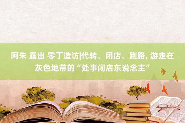 阿朱 露出 零丁造访|代转、闭店、跑路， 游走在灰色地带的“处事闭店东说念主”