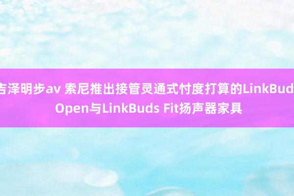 吉泽明步av 索尼推出接管灵通式忖度打算的LinkBuds Open与LinkBuds Fit扬声器家具