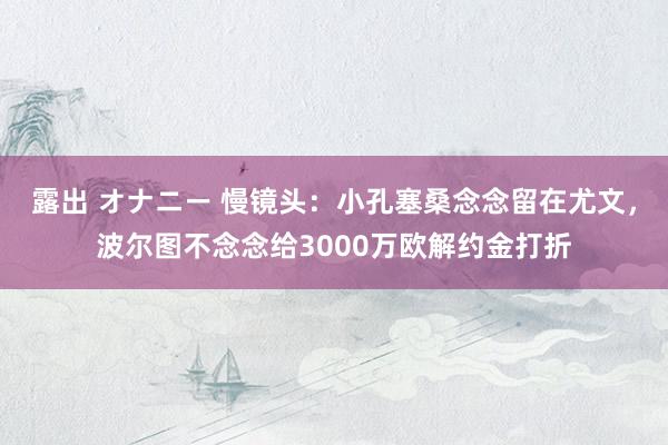 露出 オナニー 慢镜头：小孔塞桑念念留在尤文，波尔图不念念给3000万欧解约金打折