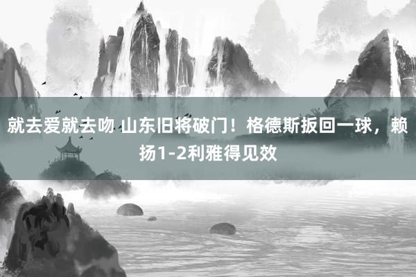 就去爱就去吻 山东旧将破门！格德斯扳回一球，赖扬1-2利雅得见效