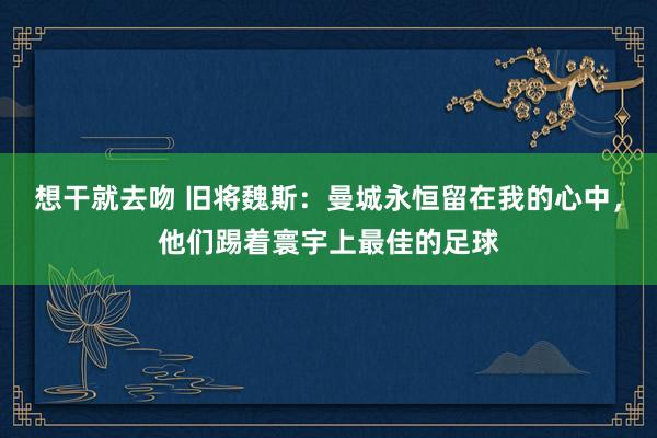 想干就去吻 旧将魏斯：曼城永恒留在我的心中，他们踢着寰宇上最佳的足球