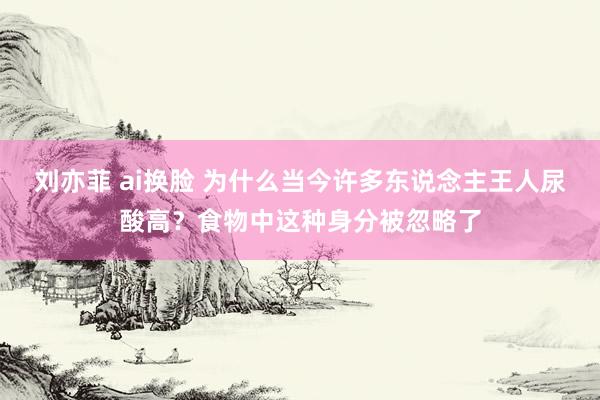 刘亦菲 ai换脸 为什么当今许多东说念主王人尿酸高？食物中这种身分被忽略了