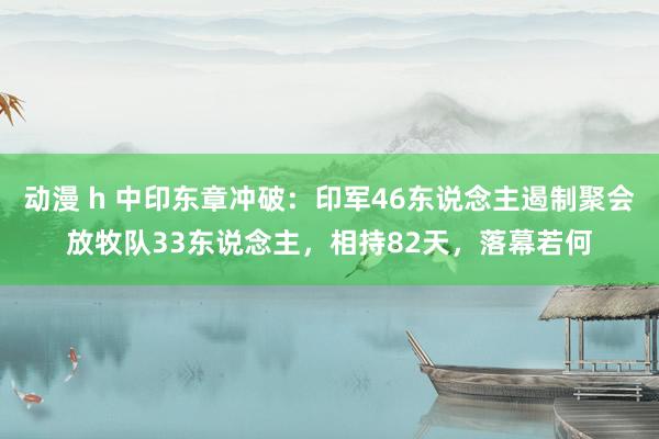 动漫 h 中印东章冲破：印军46东说念主遏制聚会放牧队33东说念主，相持82天，落幕若何