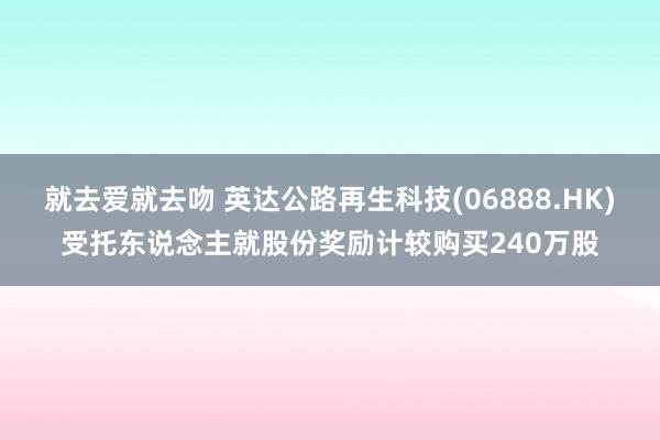 就去爱就去吻 英达公路再生科技(06888.HK)受托东说念主就股份奖励计较购买240万股