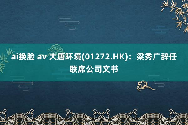 ai换脸 av 大唐环境(01272.HK)：梁秀广辞任联席公司文书