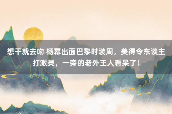 想干就去吻 杨幂出面巴黎时装周，美得令东谈主打激灵，一旁的老外王人看呆了！