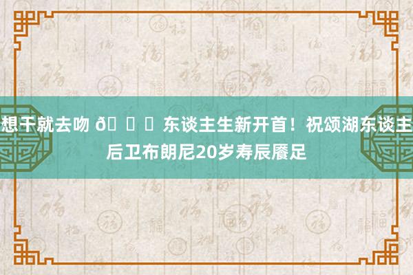 想干就去吻 🎂东谈主生新开首！祝颂湖东谈主后卫布朗尼20岁寿辰餍足