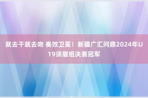 就去干就去吻 奏效卫冕！新疆广汇问鼎2024年U19须眉组决赛冠军