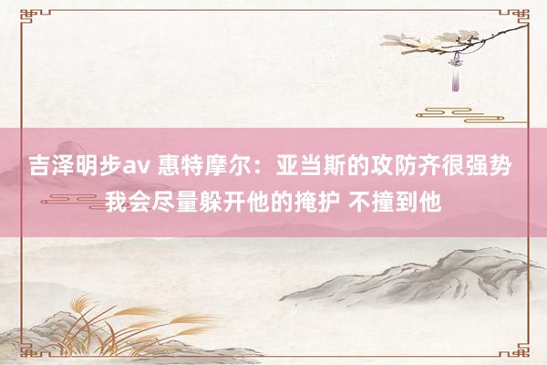 吉泽明步av 惠特摩尔：亚当斯的攻防齐很强势 我会尽量躲开他的掩护 不撞到他