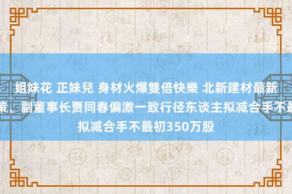 姐妹花 正妹兒 身材火爆雙倍快樂 北新建材最新公告：大鞭策、副董事长贾同春偏激一致行径东谈主拟减合手不最初350万股