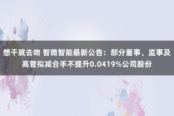 想干就去吻 智微智能最新公告：部分董事、监事及高管拟减合手不提升0.0419%公司股份