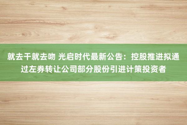 就去干就去吻 光启时代最新公告：控股推进拟通过左券转让公司部分股份引进计策投资者