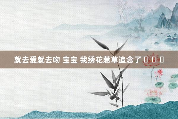 就去爱就去吻 宝宝 我绣花惹草追念了 ​​​