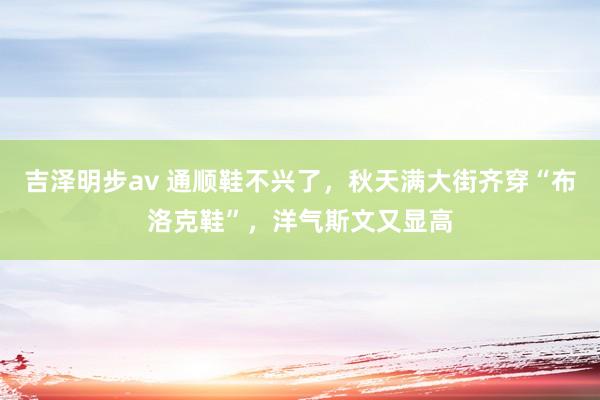 吉泽明步av 通顺鞋不兴了，秋天满大街齐穿“布洛克鞋”，洋气斯文又显高