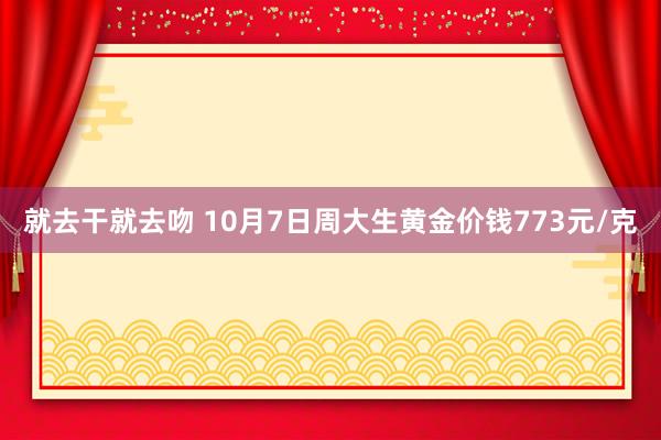 就去干就去吻 10月7日周大生黄金价钱773元/克