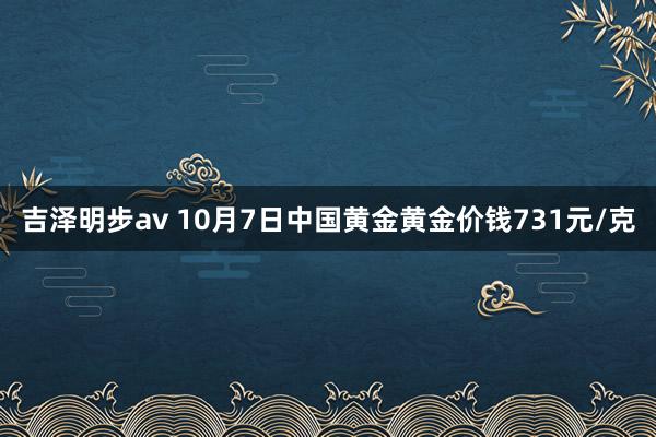 吉泽明步av 10月7日中国黄金黄金价钱731元/克