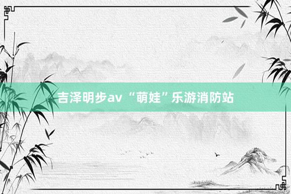 吉泽明步av “萌娃”乐游消防站