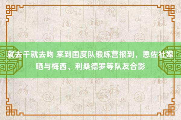 就去干就去吻 来到国度队锻练营报到，恩佐社媒晒与梅西、利桑德罗等队友合影