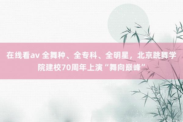 在线看av 全舞种、全专科、全明星，北京跳舞学院建校70周年上演“舞向巅峰”