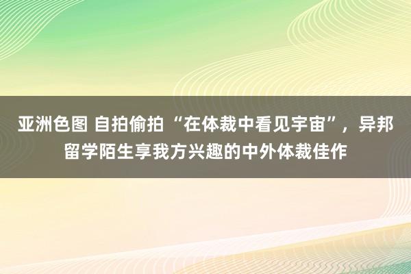 亚洲色图 自拍偷拍 “在体裁中看见宇宙”，异邦留学陌生享我方兴趣的中外体裁佳作