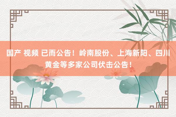 国产 视频 已而公告！岭南股份、上海新阳、四川黄金等多家公司伏击公告！