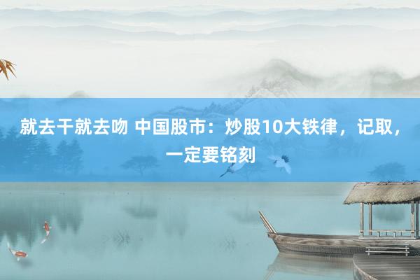 就去干就去吻 中国股市：炒股10大铁律，记取，一定要铭刻