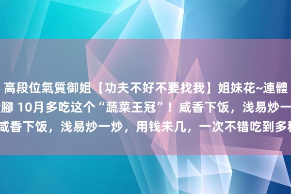 高段位氣質御姐【功夫不好不要找我】姐妹花~連體絲襪~大奶晃動~絲襪騷腳 10月多吃这个“蔬菜王冠”！咸香下饭，浅易炒一炒，用钱未几，一次不错吃到多种维生素！