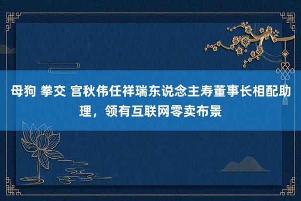 母狗 拳交 宫秋伟任祥瑞东说念主寿董事长相配助理，领有互联网零卖布景