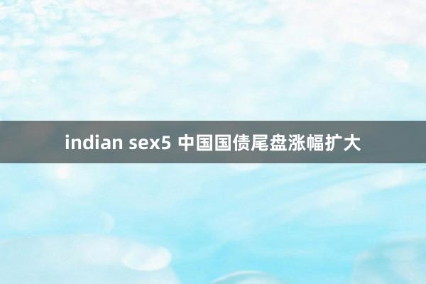 indian sex5 中国国债尾盘涨幅扩大