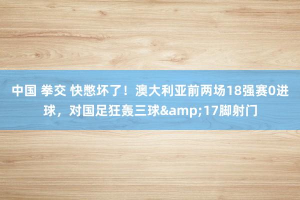 中国 拳交 快憋坏了！澳大利亚前两场18强赛0进球，对国足狂轰三球&17脚射门