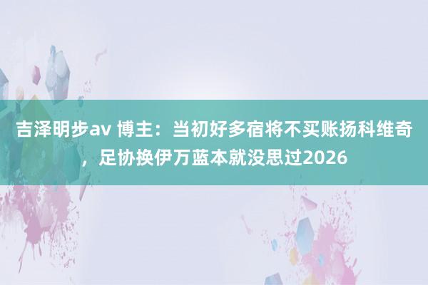 吉泽明步av 博主：当初好多宿将不买账扬科维奇，足协换伊万蓝本就没思过2026