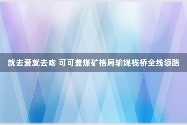 就去爱就去吻 可可盖煤矿格局输煤栈桥全线领路