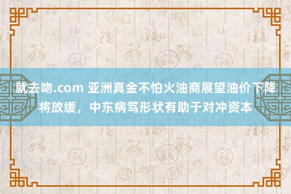 就去吻.com 亚洲真金不怕火油商展望油价下降将放缓，中东病笃形状有助于对冲资本