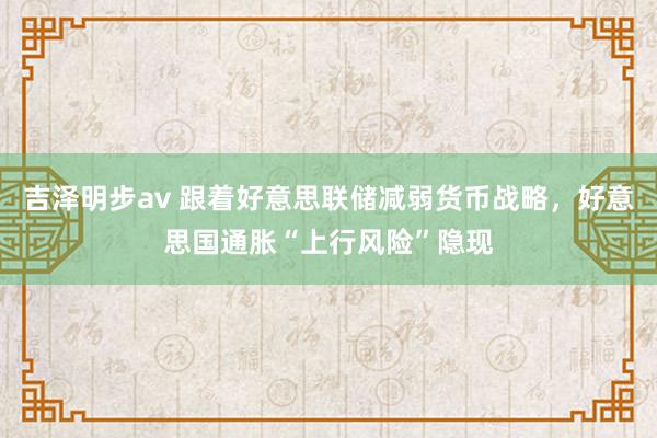 吉泽明步av 跟着好意思联储减弱货币战略，好意思国通胀“上行风险”隐现