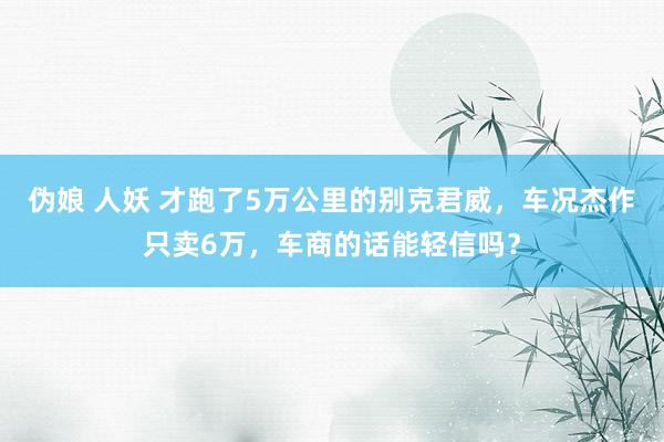 伪娘 人妖 才跑了5万公里的别克君威，车况杰作只卖6万，车商的话能轻信吗？