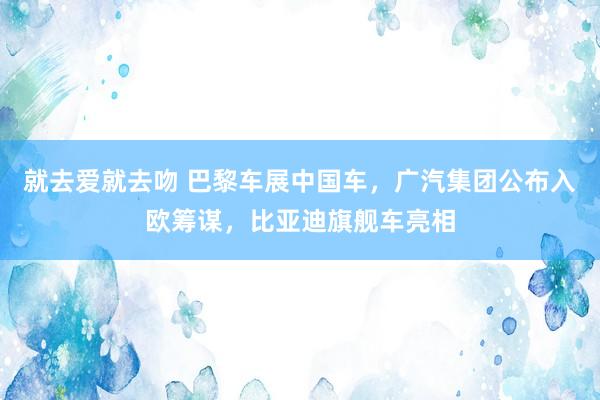 就去爱就去吻 巴黎车展中国车，广汽集团公布入欧筹谋，比亚迪旗舰车亮相