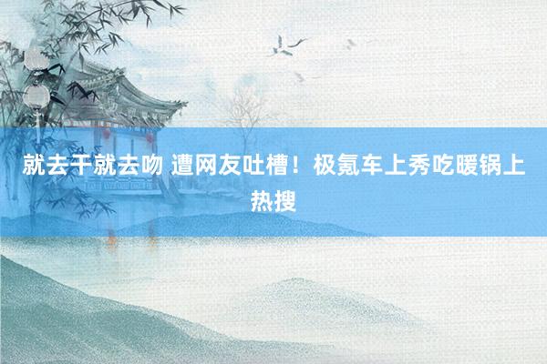 就去干就去吻 遭网友吐槽！极氪车上秀吃暖锅上热搜