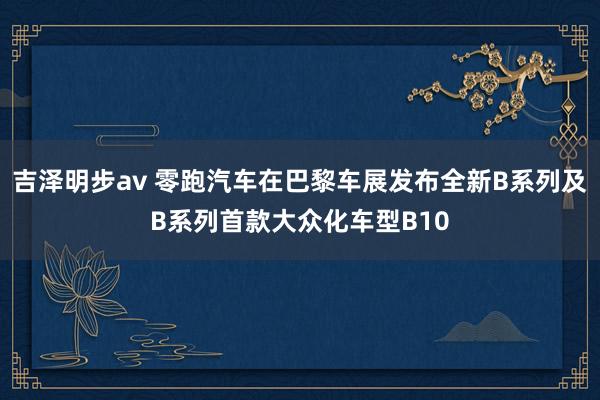 吉泽明步av 零跑汽车在巴黎车展发布全新B系列及B系列首款大众化车型B10