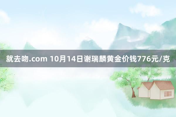 就去吻.com 10月14日谢瑞麟黄金价钱776元/克