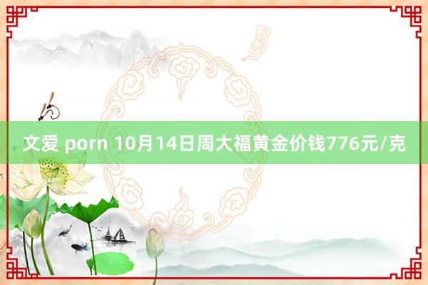 文爱 porn 10月14日周大福黄金价钱776元/克