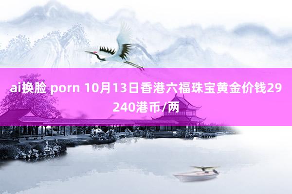 ai换脸 porn 10月13日香港六福珠宝黄金价钱29240港币/两