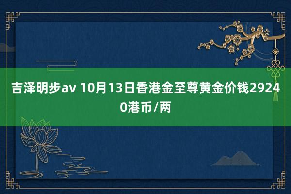 吉泽明步av 10月13日香港金至尊黄金价钱29240港币/两