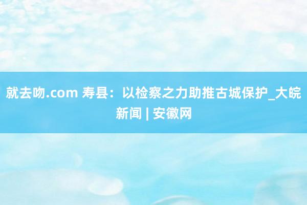 就去吻.com 寿县：以检察之力助推古城保护_大皖新闻 | 安徽网