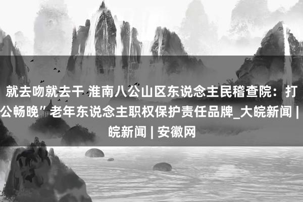 就去吻就去干 淮南八公山区东说念主民稽查院：打造“八公畅晚”老年东说念主职权保护责任品牌_大皖新闻 | 安徽网