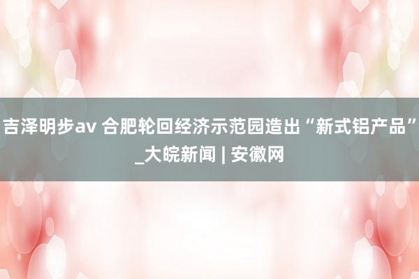 吉泽明步av 合肥轮回经济示范园造出“新式铝产品”_大皖新闻 | 安徽网