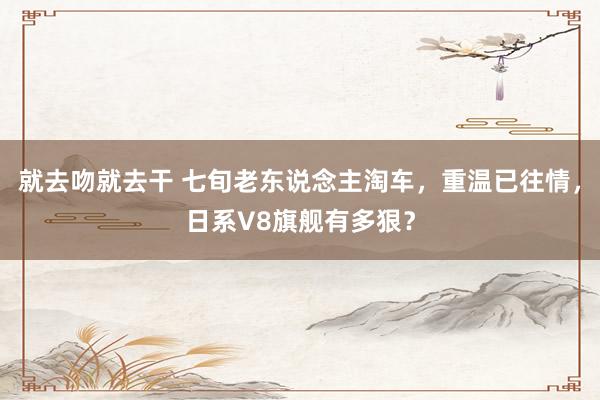 就去吻就去干 七旬老东说念主淘车，重温已往情，日系V8旗舰有多狠？