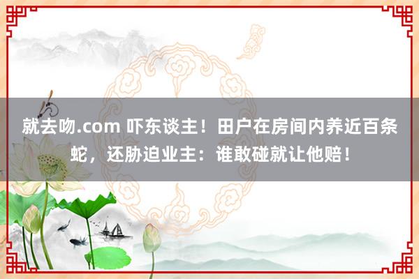 就去吻.com 吓东谈主！田户在房间内养近百条蛇，还胁迫业主：谁敢碰就让他赔！