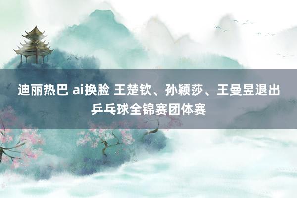 迪丽热巴 ai换脸 王楚钦、孙颖莎、王曼昱退出乒乓球全锦赛团体赛